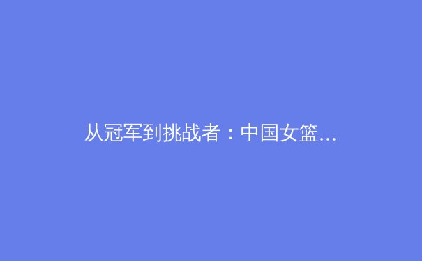 从冠军到挑战者：中国女篮的巴黎之路与职业体育的深层变革 - 3