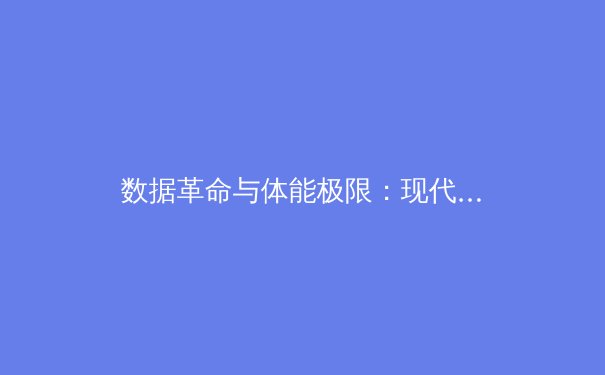 数据革命与体能极限：现代竞技体育如何重塑人类表现边界 - 3