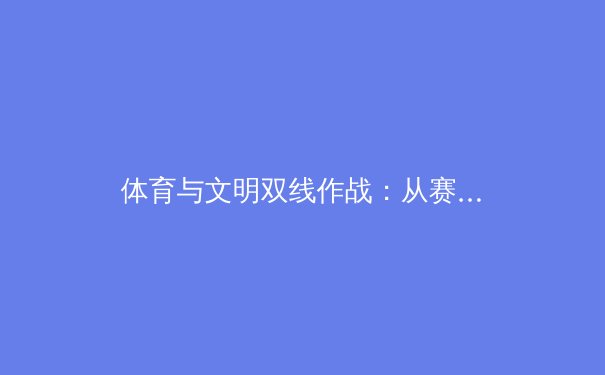 体育与文明双线作战：从赛场争议剖析现代体育的社会责任